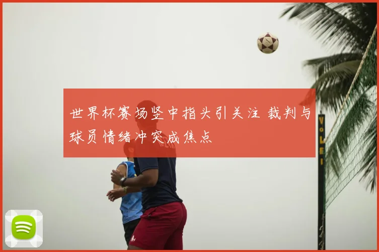 世界杯赛场竖中指头引关注 裁判与球员情绪冲突成焦点