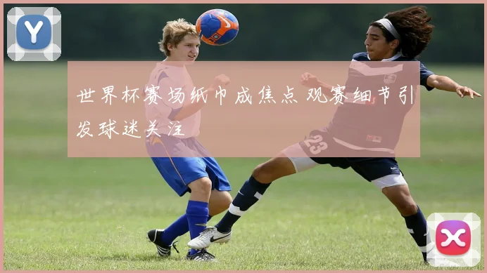 世界杯赛场纸巾成焦点 观赛细节引发球迷关注