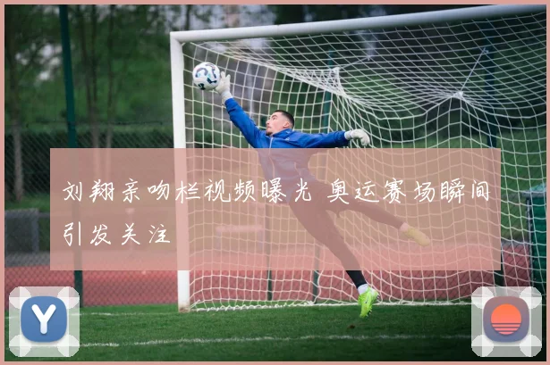 刘翔亲吻栏视频曝光 奥运赛场瞬间引发关注