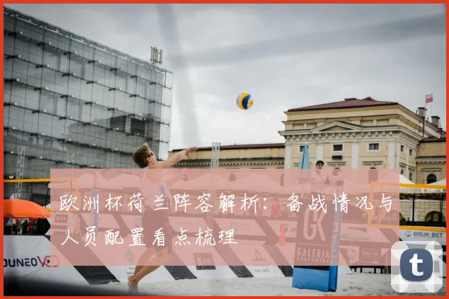 欧洲杯荷兰阵容解析:备战情况与人员配置看点梳理