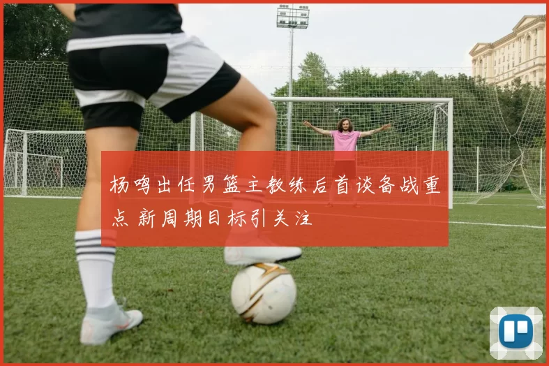 杨鸣出任男篮主教练后首谈备战重点 新周期目标引关注