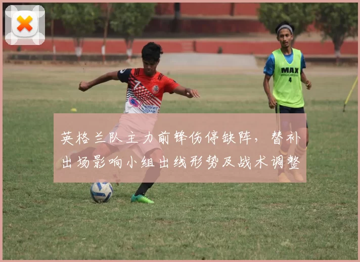 英格兰队主力前锋伤停缺阵，替补出场影响小组出线形势及战术调整看点