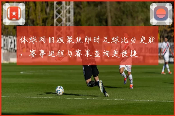 体球网旧版聚焦即时足球比分更新，赛事进程与赛果查询更便捷
