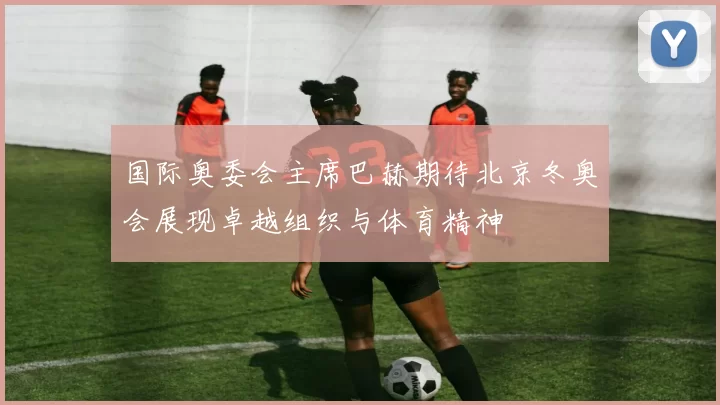 国际奥委会主席巴赫期待北京冬奥会展现卓越组织与体育精神
