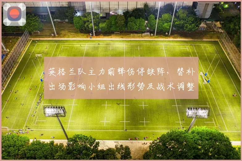 英格兰队主力前锋伤停缺阵，替补出场影响小组出线形势及战术调整看点