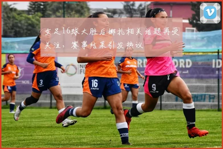 女足16球大胜后娜扎相关话题再受关注,赛事结果引发热议