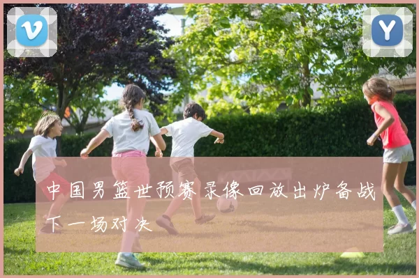 中国男篮世预赛录像回放出炉备战下一场对决