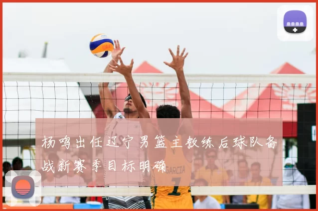 杨鸣出任辽宁男篮主教练后球队备战新赛季目标明确