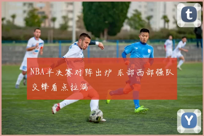 NBA半决赛对阵出炉 东部西部强队交锋看点拉满