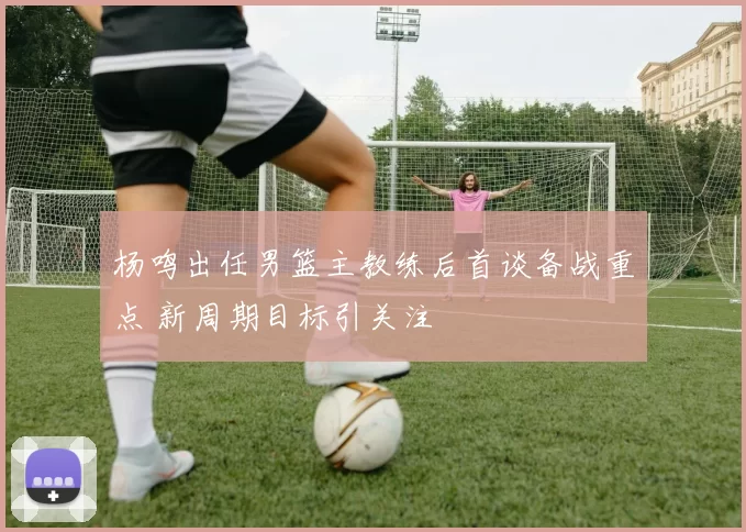 杨鸣出任男篮主教练后首谈备战重点 新周期目标引关注