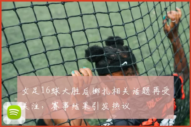 女足16球大胜后娜扎相关话题再受关注,赛事结果引发热议