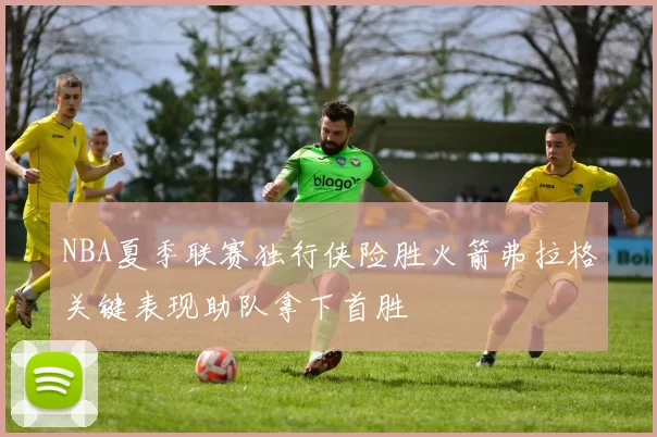 NBA夏季联赛独行侠险胜火箭弗拉格关键表现助队拿下首胜